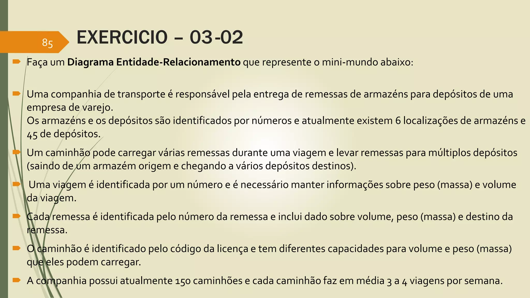 EXERCICIO – 03-02 
85 
 Faça umDiagrama Entidade-Relacionamento que represente o mini-mundo abaixo: 
 Uma companhia de transporte é responsável pela entrega de remessas de armazéns para depósitos de uma 
empresa de varejo. 
Os armazéns e os depósitos são identificados por números e atualmente existem 6 localizações de armazéns e 
45 de depósitos. 
 Um caminhão pode carregar várias remessas durante uma viagem e levar remessas para múltiplos depósitos 
(saindo de um armazém origem e chegando a vários depósitos destinos). 
 Uma viagem é identificada por um número e é necessário manter informações sobre peso (massa) e volume 
da viagem. 
 Cada remessa é identificada pelo número da remessa e inclui dado sobre volume, peso (massa) e destino da 
remessa. 
 O caminhão é identificado pelo código da licença e tem diferentes capacidades para volume e peso (massa) 
que eles podem carregar. 
 A companhia possui atualmente 150 caminhões e cada caminhão faz em média 3 a 4 viagens por semana. 
 
