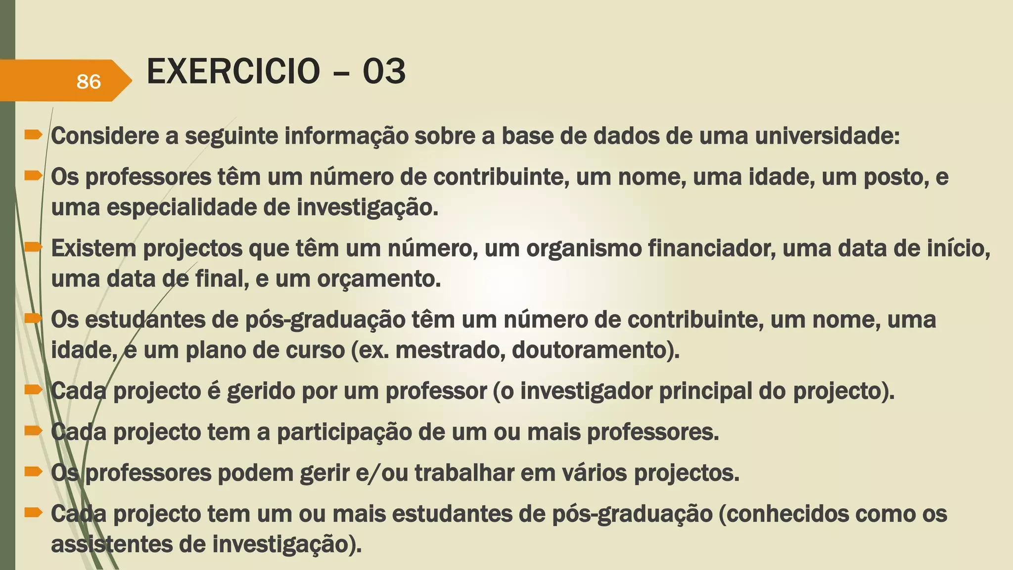 EXERCICIO – 03 
86 
 Considere a seguinte informação sobre a base de dados de uma universidade: 
 Os professores têm um número de contribuinte, um nome, uma idade, um posto, e 
uma especialidade de investigação. 
 Existem projectos que têm um número, um organismo financiador, uma data de início, 
uma data de final, e um orçamento. 
 Os estudantes de pós-graduação têm um número de contribuinte, um nome, uma 
idade, e um plano de curso (ex. mestrado, doutoramento). 
 Cada projecto é gerido por um professor (o investigador principal do projecto). 
 Cada projecto tem a participação de um ou mais professores. 
 Os professores podem gerir e/ou trabalhar em vários projectos. 
 Cada projecto tem um ou mais estudantes de pós-graduação (conhecidos como os 
assistentes de investigação). 
 