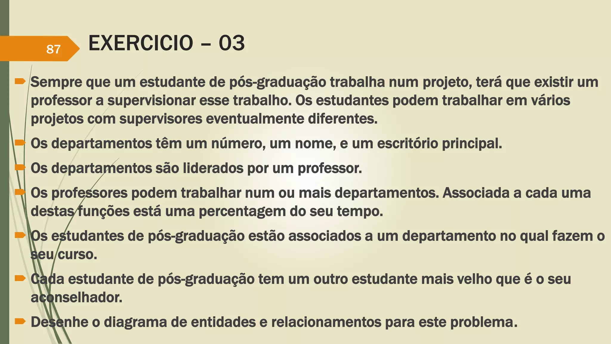 EXERCICIO – 03 
87 
 Sempre que um estudante de pós-graduação trabalha num projeto, terá que existir um 
professor a supervisionar esse trabalho. Os estudantes podem trabalhar em vários 
projetos com supervisores eventualmente diferentes. 
 Os departamentos têm um número, um nome, e um escritório principal. 
 Os departamentos são liderados por um professor. 
 Os professores podem trabalhar num ou mais departamentos. Associada a cada uma 
destas funções está uma percentagem do seu tempo. 
 Os estudantes de pós-graduação estão associados a um departamento no qual fazem o 
seu curso. 
 Cada estudante de pós-graduação tem um outro estudante mais velho que é o seu 
aconselhador. 
 Desenhe o diagrama de entidades e relacionamentos para este problema. 
 