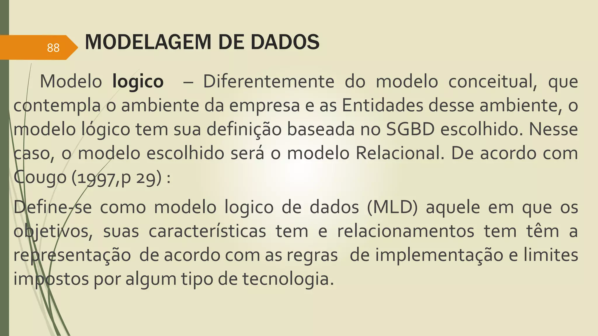 MODELAGEM DE DADOS 
88 
Modelo logico – Diferentemente do modelo conceitual, que 
contempla o ambiente da empresa e as Entidades desse ambiente, o 
modelo lógico tem sua definição baseada no SGBD escolhido. Nesse 
caso, o modelo escolhido será o modelo Relacional. De acordo com 
Cougo (1997,p 29) : 
Define-se como modelo logico de dados (MLD) aquele em que os 
objetivos, suas características tem e relacionamentos tem têm a 
representação de acordo com as regras de implementação e limites 
impostos por algum tipo de tecnologia. 

