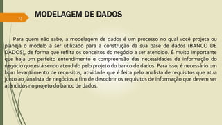 MODELAGEM DE DADOS 17 
Para quem não sabe, a modelagem de dados é um processo no qual você projeta ou 
planeja o modelo a ser utilizado para a construção da sua base de dados (BANCO DE 
DADOS), de forma que reflita os conceitos do negócio a ser atendido. É muito importante 
que haja um perfeito entendimento e compreensão das necessidades de informação do 
negócio que está sendo atendido pelo projeto do banco de dados. Para isso, é necessário um 
bom levantamento de requisitos, atividade que é feita pelo analista de requisitos que atua 
junto ao analista de negócios a fim de descobrir os requisitos de informação que devem ser 
atendidos no projeto do banco de dados. 
 