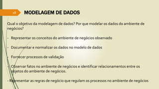 MODELAGEM DE DADOS 
18 
Qual o objetivo da modelagem de dados? Por que modelar os dados do ambiente de 
negócios? 
- Representar os conceitos do ambiente de negócios observado 
- Documentar e normalizar os dados no modelo de dados 
- Fornecer processos de validação 
- Observar fatos no ambiente de negócios e identificar relacionamentos entre os 
objetos do ambiente de negócios. 
- Representar as regras de negócio que regulam os processos no ambiente de negócios 
 