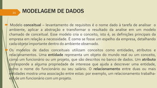 MODELAGEM DE DADOS 
21 
 Modelo conceitual – levantamento de requisitos é o nome dado à tarefa de analisar o 
ambiente, aplicar a abstração e transformar o resultado da analise em um modelo 
chamado de conceitual. Esse modelo cria o conceito, isto é, as definições principais da 
empresa em relação a necessidade. É como se fosse um espelho da empresa, detalhando 
cada objeto importante dentro do ambiente observado. 
 Os modelos de dados conceituais utilizam conceitos como entidades, atributos e 
relacionamentos. Uma entidade representa um objeto do mundo real ou um conceito, 
como um funcionário ou um projeto, que são descritos no banco de dados. Um atributo 
corresponde a alguma propriedade de interesse que ajuda a descrever uma entidade, 
como o nome do funcionário ou seu salário. O relacionamento entre duas ou mais 
entidades mostra uma associação entre estas: por exemplo, um relacionamento trabalha-em 
de um funcionário com um projeto. 
 