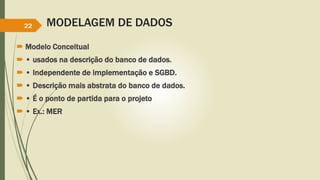 MODELAGEM DE DADOS 
22 
 Modelo Conceitual 
 • usados na descrição do banco de dados. 
 • Independente de implementação e SGBD. 
 • Descrição mais abstrata do banco de dados. 
 • É o ponto de partida para o projeto 
 • Ex.: MER 
 