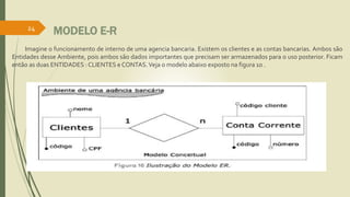 MODELO E-R 
24 
Imagine o funcionamento de interno de uma agencia bancaria. Existem os clientes e as contas bancarias. Ambos são 
Entidades desse Ambiente, pois ambos são dados importantes que precisam ser armazenados para o uso posterior. Ficam 
então as duas ENTIDADES : CLIENTES e CONTAS.Veja omodelo abaixo exposto na figura 10 . 
 