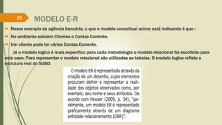 25 MODELO E-R 
 Nesse exemplo da agência bancária, o que o modelo conceitual acima está indicando é que : 
 No ambiente existem Clientes e Contas Corrente. 
 Um cliente pode ter várias Contas Corrente. 
Já o modelo logico é mais especifico para cada metodologia o modelo relacional foi escolhido para 
este caso. Para representar o modelo relacional são utilizadas as tabelas. O modelo logico reflete a 
estrutura real do SGBD. 
 