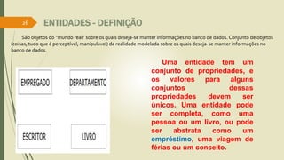 ENTIDADES - DEFINIÇÃO 
São objetos do “mundo real” sobre os quais deseja-se manter informações no banco de dados. Conjunto de objetos 
(coisas, tudo que é perceptível, manipulável) da realidade modelada sobre os quais deseja-se manter informações no 
banco de dados. 
Uma entidade tem um 
conjunto de propriedades, e 
os valores para alguns 
conjuntos dessas 
propriedades devem ser 
únicos. Uma entidade pode 
ser completa, como uma 
pessoa ou um livro, ou pode 
ser abstrata como um 
empréstimo, uma viagem de 
férias ou um conceito. 
26 
 