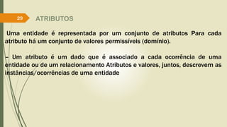 ATRIBUTOS 
29 
Uma entidade é representada por um conjunto de atributos Para cada 
atributo há um conjunto de valores permissíveis (domínio). 
– Um atributo é um dado que é associado a cada ocorrência de uma 
entidade ou de um relacionamento Atributos e valores, juntos, descrevem as 
instâncias/ocorrências de uma entidade 
 