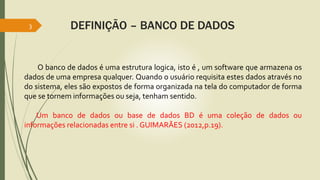 3 DEFINIÇÃO – BANCO DE DADOS 
O banco de dados é uma estrutura logica, isto é , um software que armazena os 
dados de uma empresa qualquer. Quando o usuário requisita estes dados através no 
do sistema, eles são expostos de forma organizada na tela do computador de forma 
que se tornem informações ou seja, tenham sentido. 
Um banco de dados ou base de dados BD é uma coleção de dados ou 
informações relacionadas entre si . GUIMARÃES (2012,p.19). 
 