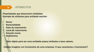 ATRIBUTOS 
34 
Propriedades que descrevem entidades. 
Exemplo de atributos para entidade escritor: 
• Nome 
• Nacionalidade 
• Data de nascimento 
• Local de nascimento 
• Data de morte 
• Heterônimo 
Todo objeto para ser uma entidade possui atributos e seus valores. 
–Vamos imaginar um funcionário de uma empresa. O que caracteriza o funcionário? 
 