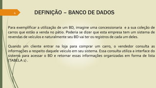 4 DEFINIÇÃO – BANCO DE DADOS 
Para exemplificar a utilização de um BD, imagine uma concessionaria e a sua coleção de 
carros que estão a venda no pátio. Poderia se dizer que esta empresa tem um sistema de 
revendas de veículos e naturalmente seu BD vai ter os registros de cada um deles. 
Quando um cliente entrar na loja para comprar um carro, o vendedor consulta as 
informações a respeito daquele veiculo em seu sistema. Essa consulta utiliza a interface do 
sistema para acessar o BD e retornar essas informações organizadas em forma de lista 
(TABELA 1) . 
 