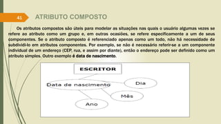 ATRIBUTO COMPOSTO 
41 
Os atributos compostos são úteis para modelar as situações nas quais o usuário algumas vezes se 
refere ao atributo como um grupo e, em outras ocasiões, se refere especificamente a um de seus 
componentes. Se o atributo composto é referenciado apenas como um todo, não há necessidade de 
subdividi-lo em atributos componentes. Por exemplo, se não é necessário referir-se a um componente 
individual de um endereço (CEP, rua, e assim por diante), então o endereço pode ser definido como um 
atributo simples. Outro exemplo é data de nascimento. 
 