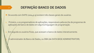 DEFINIÇÃO BANCO DE DADOS 
7 
 De acordo com DATE (2004,p.9) existem três classes gerais de usuários. 
1. Primeiro, a os programadores de aplicações, responsáveis pela escrita de programas de 
aplicações de banco de dados em alguma linguagem de programação. 
2. Em seguida os usuários finais, que acessam o banco de dados interativamente. 
3. O administrador de Banco de Dados, ou DBA (de DATA BASE ADMINISTRATOR). 
 