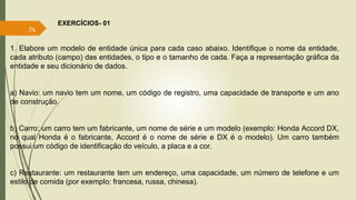 EXERCÍCIOS- 01 
74 
1. Elabore um modelo de entidade única para cada caso abaixo. Identifique o nome da entidade, 
cada atributo (campo) das entidades, o tipo e o tamanho de cada. Faça a representação gráfica da 
entidade e seu dicionário de dados. 
a) Navio: um navio tem um nome, um código de registro, uma capacidade de transporte e um ano 
de construção. 
b) Carro: um carro tem um fabricante, um nome de série e um modelo (exemplo: Honda Accord DX, 
no qual Honda é o fabricante, Accord é o nome de série e DX é o modelo). Um carro também 
possui um código de identificação do veículo, a placa e a cor. 
c) Restaurante: um restaurante tem um endereço, uma capacidade, um número de telefone e um 
estilo de comida (por exemplo: francesa, russa, chinesa). 
 