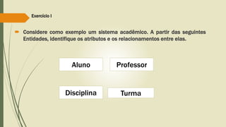 Exercício I 
 Considere como exemplo um sistema acadêmico. A partir das seguintes 
Entidades, identifique os atributos e os relacionamentos entre elas. 
Aluno 
Disciplina 
Professor 
Turma 
 