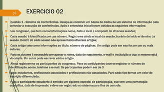 EXERCICIO 02 
76 
 Questão 1 - Sistema de Conferências. Deseja-se construir um banco de dados de um sistema de informação para 
controlar a execução de conferências. Após a entrevista inicial foram obtidas as seguintes informações: 
 Um congresso, que tem como informações nome, data e local é composto de diversas sessões; 
 Cada sessão é identificada por um número. Registra-se ainda o local da sessão, horário de início e término da 
sessão. Dentro de cada sessão são apresentados diversos artigos; 
 Cada artigo tem como informações ao título, número de páginas. Um artigo pode ser escrito por um ou mais 
autores; 
 Para os autores é necessário armazenar o nome, data de nascimento, e-mail e instituição a qual o mesmo está 
vinculada. Um autor pode escrever vários artigos; 
 Ainda registram-se os participantes do congresso. Para os participantes deve-se registrar o número de 
identificação, nome, telefone e e-mail. Os participantes podem ser de 3 
 tipos: estudantes, profissionais associados e profissionais não associados. Para cada tipo temos um valor de 
inscrição diferenciado; 
 Para o participante estudante é emitido um diploma especial de participação, que tem uma numeração 
específica, data de impressão e deve ser registrado no sistema para fins de controle. 
 