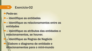 Exercicio-02 
78 
Pede-se: 
– Identifique as entidades 
– Identifique os relacionamentos entre as 
entidades 
– Identifique os atributos das entidades e 
relacionamentos, se houver. 
– Identifique as Regras de Negócio 
- Elabore o diagrama de entidade e 
relacionamentos para o mini-mundo 
 
