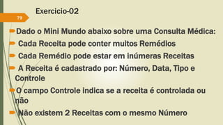 Exercicio-02 
79 
Dado o Mini Mundo abaixo sobre uma Consulta Médica: 
 Cada Receita pode conter muitos Remédios 
 Cada Remédio pode estar em inúmeras Receitas 
 A Receita é cadastrado por: Número, Data, Tipo e 
Controle 
O campo Controle indica se a receita é controlada ou 
não 
 Não existem 2 Receitas com o mesmo Número 
 