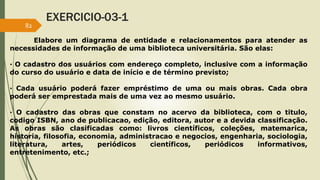 EXERCICIO-03-1 
Elabore um diagrama de entidade e relacionamentos para atender as 
82 
necessidades de informação de uma biblioteca universitária. São elas: 
· O cadastro dos usuários com endereço completo, inclusive com a informação 
do curso do usuário e data de início e de término previsto; 
· Cada usuário poderá fazer empréstimo de uma ou mais obras. Cada obra 
poderá ser emprestada mais de uma vez ao mesmo usuário. 
· O cadastro das obras que constam no acervo da biblioteca, com o titulo, 
codigo ISBN, ano de publicacao, edição, editora, autor e a devida classificação. 
As obras são clasificadas como: livros científicos, coleções, matemarica, 
historia, filosofia, economia, administracao e negocios, engenharia, sociologia, 
literatura, artes, periódicos científicos, periódicos informativos, 
entretenimento, etc.; 
 