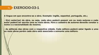 83 EXERCICIO-03-1 
A língua em que encontra-se a obra. Exemplo: inglês, espanhol, português, etc.; 
· O(s) autor(es) da obra, ou seja, cada obra poderá possuir um ou mais autores e cada 
autor poderá ter escrito uma ou mais obras. Para o cadastro de autores deverão constar o 
nome e a nacionalidade do mesmo; 
· As editoras das obras com a respectiva cidade. Cada editora poderá estar ligado a uma 
ou mais obras porém cada obra está associada a somente uma editora. 
 