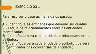 EXERCICIO-03-1 
84 
Para resolver o caso acima, siga os passos: 
1 - Identifique as entidades que deverão ser criadas. 
2 - Efetue os relacionamentos entre as entidades 
identificadas 
3 - Identifique para cada entidade e relacionamento os 
atributos; 
4 - Identifique para cada entidade o atributo que será 
o identificador das ocorrencias da entidade; 
 