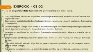 EXERCICIO – 03-02 
85 
 Faça umDiagrama Entidade-Relacionamento que represente o mini-mundo abaixo: 
 Uma companhia de transporte é responsável pela entrega de remessas de armazéns para depósitos de uma 
empresa de varejo. 
Os armazéns e os depósitos são identificados por números e atualmente existem 6 localizações de armazéns e 
45 de depósitos. 
 Um caminhão pode carregar várias remessas durante uma viagem e levar remessas para múltiplos depósitos 
(saindo de um armazém origem e chegando a vários depósitos destinos). 
 Uma viagem é identificada por um número e é necessário manter informações sobre peso (massa) e volume 
da viagem. 
 Cada remessa é identificada pelo número da remessa e inclui dado sobre volume, peso (massa) e destino da 
remessa. 
 O caminhão é identificado pelo código da licença e tem diferentes capacidades para volume e peso (massa) 
que eles podem carregar. 
 A companhia possui atualmente 150 caminhões e cada caminhão faz em média 3 a 4 viagens por semana. 
 