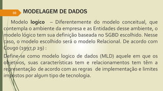 MODELAGEM DE DADOS 
88 
Modelo logico – Diferentemente do modelo conceitual, que 
contempla o ambiente da empresa e as Entidades desse ambiente, o 
modelo lógico tem sua definição baseada no SGBD escolhido. Nesse 
caso, o modelo escolhido será o modelo Relacional. De acordo com 
Cougo (1997,p 29) : 
Define-se como modelo logico de dados (MLD) aquele em que os 
objetivos, suas características tem e relacionamentos tem têm a 
representação de acordo com as regras de implementação e limites 
impostos por algum tipo de tecnologia. 

