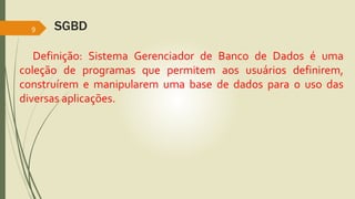 SGBD 
9 
Definição: Sistema Gerenciador de Banco de Dados é uma 
coleção de programas que permitem aos usuários definirem, 
construírem e manipularem uma base de dados para o uso das 
diversas aplicações. 
 