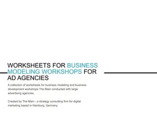 WORKSHEETS FOR BUSINESS
MODELING WORKSHOPS FOR
AD AGENCIES
A collection of worksheets for business modeling and business
development workshops The Main conducted with large
advertising agencies.
Created by The Main - a strategy consulting firm for digital
marketing based in Hamburg, Germany.
 