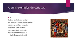 Alguns exemplos de cantigas
 1
Ai, dona fea, foste-vos queixar
que vos nunca louv[o] em meu cantar;
mais ora quero fazer um cantar
em que vos loarei toda via;
e vedes como vos quero loar:
dona fea, velha e sandia! (…)
(João Garcia de Guilhade)
 