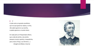  2
A cada canto um grande conselheiro.
que nos quer governar cabana, e vinha,
não sabem governar sua cozinha,
e podem governar o mundo inteiro.
Em cada porta um frequentado olheiro,
que a vida do vizinho, e da vizinha
pesquisa, escuta, espreita, e esquadrinha,
para a levar à Praça, e ao Terreiro (...)
(Gregório de Matos e Guerra)
 