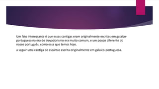 Um fato interessante é que essas cantigas eram originalmente escritas em galaico-
portuguesa na era do trovadorismo era muito comum, e um pouco diferente do
nosso português, como essa que temos hoje.
a seguir uma cantiga de escárnio escrita originalmente em galaico-portuguesa.
- portuguesa
 