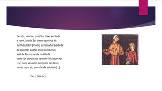 De vós, senhor, quer’eu dizer verdade
e nom ja sobr’[o] amor que vos ei:
senhor, bem [moor] é vossa torpicidade
de quantas outras eno mundo sei;
assi de fea come de maldade
nom vos vence oje senom filha dum rei
[Eu] nom vos amo nem me perderei,
u vos nom vir, por vós de soidade[...]
(Pero larouco)
 