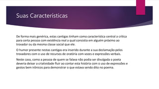 Suas Características
De forma mais genérica, estas cantigas tinham como característica central a crítica
para certa pessoa com existência real a qual consistia em alguém próximo ao
trovador ou da mesma classe social que ele.
O humor presente nestas cantigas era inserido durante a sua declamação pelos
trovadores com o uso de recursos de oratória com vozes e expressões verbais.
Neste caso, como a pessoa de quem se falava não podia ser divulgada o poeta
deveria deixar a criatividade fluir ao contar esta história com o uso de expressões e
gestos bem irônicos para demonstrar o que estava sendo dito no poema.
 