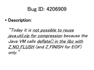 Bug ID: 4206909
? Description:

 Today it is not possible to reuse
 java.util.zip for compression because the
 Java VM calls deflate() in the libz with
 Z_NO_FLUSH (and Z_FINISH for EOF)
 only.
 