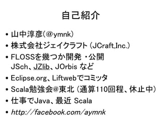 自己紹介
• 山中淳彦(＠ymnk)
• 株式会社ジェイクラフト (JCraft,Inc.)
• FLOSSを幾つか開発 ・公開
  JSch、JZlib、JOrbis など
• Eclipse.org、Liftwebでコミッタ
• Scala...