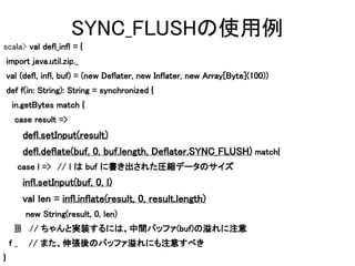 ۱󳢱ʹ
scala> val defl_infl = {
    import java.util.zip._
    val (defl, infl, buf) = (new Deflater, new Inflater, new Array[Byte](100))
    def f(in: String): String = synchronized {
     in.getBytes match {
      case result =>
         defl.setInput(result)
         defl.deflate(buf, 0, buf.length, Deflater.SYNC_FLUSH) match{
         case l => l  buf ˕줿Rsǩ`Υ
                   //
         infl.setInput(buf, 0, l)
         val len = infl.inflate(result, 0, result.length)
          new String(result, 0, len)
      }}} // ȌgװˤϡgХåե(buf)ע
    f_    // ޤ쏈ΥХåեˤע⤹٤
}
 