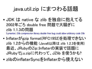 java.util.zip ˤޤĤԒ}
? JDK  native  zlib Ԥ˱Ƥ
 2002ꤴ double free }ǴX
 zlib 1.1.3Ά}
 S ymantec: Zlib compression library double free bug could allow arbitrary code Zlib

? Inflatergzip format(RFC1952)IǤʤ
  zlib 1.2ΙC (Java6Խ zlib 1.2.3ʹ)
  JRubyZip::InflaterΌgװԒ}
  Jubyj.u.zip˴äơJZlib ʹ?
? zlibinflaterSyncInflaterʹʤ
 