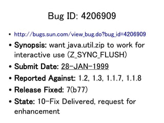 Bug ID: 4206909
? http://bugs.sun.com/view_bug.do?bug_id=4206909
? Synopsis: want java.util.zip to work for
  interactive use (Z_SYNC_FLUSH)
? Submit Date: 28-JAN-1999
? Reported Against: 1.2, 1.3, 1.1.7, 1.1.8
? Release Fixed: 7(b77)
? State: 10-Fix Delivered, request for
  enhancement
 