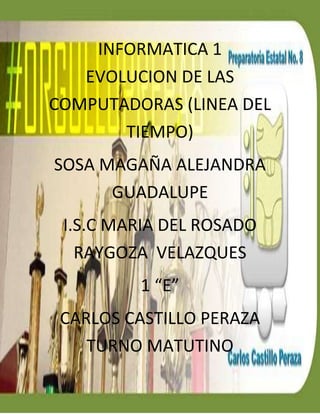 ….. 
INFORMATICA 1 
EVOLUCION DE LAS 
COMPUTADORAS (LINEA DEL 
TIEMPO) 
SOSA MAGAÑA ALEJANDRA 
GUADALUPE 
I.S.C MARIA DEL ROSADO 
RAYGOZA VELAZQUES 
1 “E” 
CARLOS CASTILLO PERAZA 
TURNO MATUTINO 
 