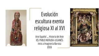 Evolución
escultura exenta
religiosa XI al XVI
Arte Español _ Historia del Arte
IES PABLO NERUDA-LEGANÉS
Intro a Imaginería Barroca
2016
 