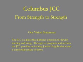 Columbus JCC From Strength to Strength Our Vision Statement The JCC is a place that nurtures a passion for Jewish learning and living.  Through its programs and services, the JCC provides an inviting Jewish Neighborhood and a comfortable place to thrive. 