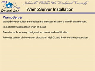 WampServer
WampServer provides the easiest and quickest install of a WAMP environment.
Immediately functional on finish of install.
Provides tools for easy configuration, control and modification.
Provides control of the version of Apache, MySQL and PHP to match production.
WampServer Installation
 