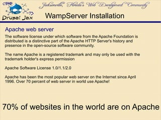 Apache web server
The software license under which software from the Apache Foundation is
distributed is a distinctive part of the Apache HTTP Server's history and
presence in the open-source software community.
The name Apache is a registered trademark and may only be used with the
trademark holder's express permission
Apache Software License 1.0/1.1/2.0
Apache has been the most popular web server on the Internet since April
1996. Over 70 percent of web server in world use Apache!
WampServer Installation
70% of websites in the world are on Apache
 