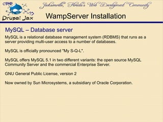 MySQL – Database server
MySQL is a relational database management system (RDBMS) that runs as a
server providing multi-user access to a number of databases.
MySQL is officially pronounced "My S-Q-L".
MySQL offers MySQL 5.1 in two different variants: the open source MySQL
Community Server and the commercial Enterprise Server.
GNU General Public License, version 2
Now owned by Sun Microsystems, a subsidiary of Oracle Corporation.
WampServer Installation
 