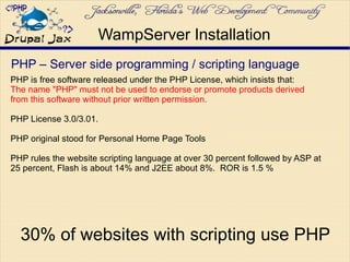 PHP – Server side programming / scripting language
PHP is free software released under the PHP License, which insists that:
The name "PHP" must not be used to endorse or promote products derived
from this software without prior written permission.
PHP License 3.0/3.01.
PHP original stood for Personal Home Page Tools
PHP rules the website scripting language at over 30 percent followed by ASP at
25 percent, Flash is about 14% and J2EE about 8%. ROR is 1.5 %
WampServer Installation
30% of websites with scripting use PHP
 