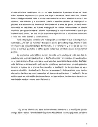 En este informe se presenta una introducción sobre Arquitectura Sustentable en relación con el
medio ambiente. El propósito principal de este proyecto es atender de una forma más clara las
ideas o conceptos básicos sobre la arquitectura sustentable haciendo referencia al impacto a la
sociedad, a la economía y al ecosistema. Durante la selección del tema de investigación se
procedió a la recolección de información relacionada con el tema, se generó un diario donde
colocamos los resultados de nuestra investigación de campo, seleccionando un terreno
disponible para poder analizar su entorno, necesidades y el tipo de infraestructura con la que
cuenta nuestro terreno. En este ensayo abarcare la importancia de la arquitectura sustentable
o verde para poder alcanzar la sustentabilidad.
Para este proyecto se realizó una investigación general sobre lo que es la arquitectura
sustentable, junto con las maneras y técnicas de diseño para esta tipología. Dentro de ésta
investigación se analizaron los tipos de materiales, el uso energético y el uso de los espacios
donde el individuo que habita el edificio pueda realizar sus actividades diarias lo más normal
posible.
La arquitectura sustentable es también conocida como arquitectura verde, este tipo de
arquitectura se centra principalmente en el diseño del edificio y en minimizar el impacto dañino
en el medio ambiente. Para poder lograr una arquitectura sustentable el proyectista o diseñador
debe de tomar en consideración cuatro puntos importantes que integran un proyecto ecológico
teniendo el cuidado de la energía, los materiales, la localización del terreno donde se va a
proyectar el edificio y la planificación. Por eso, la conservación de las energías y sus fuentes
alternativas también son muy importantes, el sistema de enfriamiento o calefacción de un
edificio puede ser más viable si éste cuenta con un buen sistema de aislamiento tomando en
cuenta todas técnicas creando un confort térmico.
Hoy en día tenemos una serie de herramientas alternativas a la mano para general
energía solar y eólica. Por esta razón los paneles fotovoltaicos son muy populares, así como
3
 