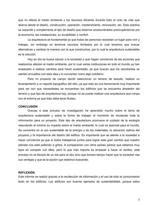 que no afecta el medio ambiente y los recursos eficiente durante todo el ciclo de vida que
abarca desde el diseño, construcción, operación, mantenimiento, renovación, etc. Esta práctica
se expande y complementa el tipo de diseño que estamos acostumbrados preocupándonos por
la economía, las instalaciones, su durabilidad, y confort.
La arquitectura es fundamental ya que todas las personas necesitan un lugar para vivir y
trabajar, sin embargo no tenemos recursos ilimitados por lo cual tenemos que buscar
alternativas y cambiar la manera con la que construimos, por lo cual la arquitectura sustentable
es la solución.
Hoy en día se busca educar a la sociedad a que hagan conciencia de las acciones que
realizamos afectan al medio ambiente, por lo cual varias instituciones en todo el mundo ya han
empezado a realizar cambios para hacer sustentable, ya que buscan que los estudiantes se
sientan envueltos con esta idea y lo conviertan como algo cotidiano.
Para mi proyecto de campo decidí seleccionar un terreno de estudio, realizar un
levantamiento y un reporte topográfico del sitio, ya que esto es una herramienta muy importante
para ver con que necesidades se encuentran los edificios que se encuentra alrededor del
terreno y que tipo de arquitectura hay, porque no se puede realizar una arquitectura que rompa
con el entorna ya que todo debe tener fluidez.
CONCLUSIÓN
Gracias a este proceso de investigación he aprendido mucho sobre el tema de
arquitectura sustentable y sobre la forma de trabajar al momento de recolectar toda la
información para un proyecto. Este tipo de arquitectura promueve el cuidado de la ecología
reduciendo al mínimo su impacto sobre el medio ambiente, lo cual es esencial para el mundo.
Se concentra en el uso sustentable de la energía y de los materiales, la ubicación optima del
proyecto y la importancia del diseño del edificio. Es importante que se aliente a la sociedad a
hacer conciencia ya que si todos trabajamos juntos para lograr este gran cambio que nuestro
planeta nos está pidiendo a gritos. A comparación con otros países parece que estamos muy
lejos en competir con ellos, pero lo que más importa es empezar a hacer el cambio, este
proceso no se llevará de un día para el otro sino que tomara tiempo hacer que la sociedad vea
sus ventajas y que es la opción que estamos buscando.
REFLEXIÓN.
Este informe se realizó gracias a la recolección de información y el uso de todo el conocimiento
leído en los edificios. Los edificios son buenos ejemplos de sustentabilidad, porque estos
5
 