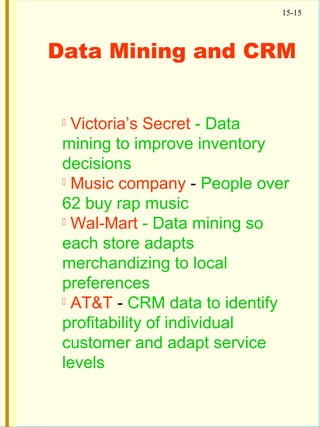 15-15
Data Mining and CRM
 Victoria’s Secret - Data
mining to improve inventory
decisions
 Music company - People over
62 buy rap music
 Wal-Mart - Data mining so
each store adapts
merchandizing to local
preferences
 AT&T - CRM data to identify
profitability of individual
customer and adapt service
levels
 