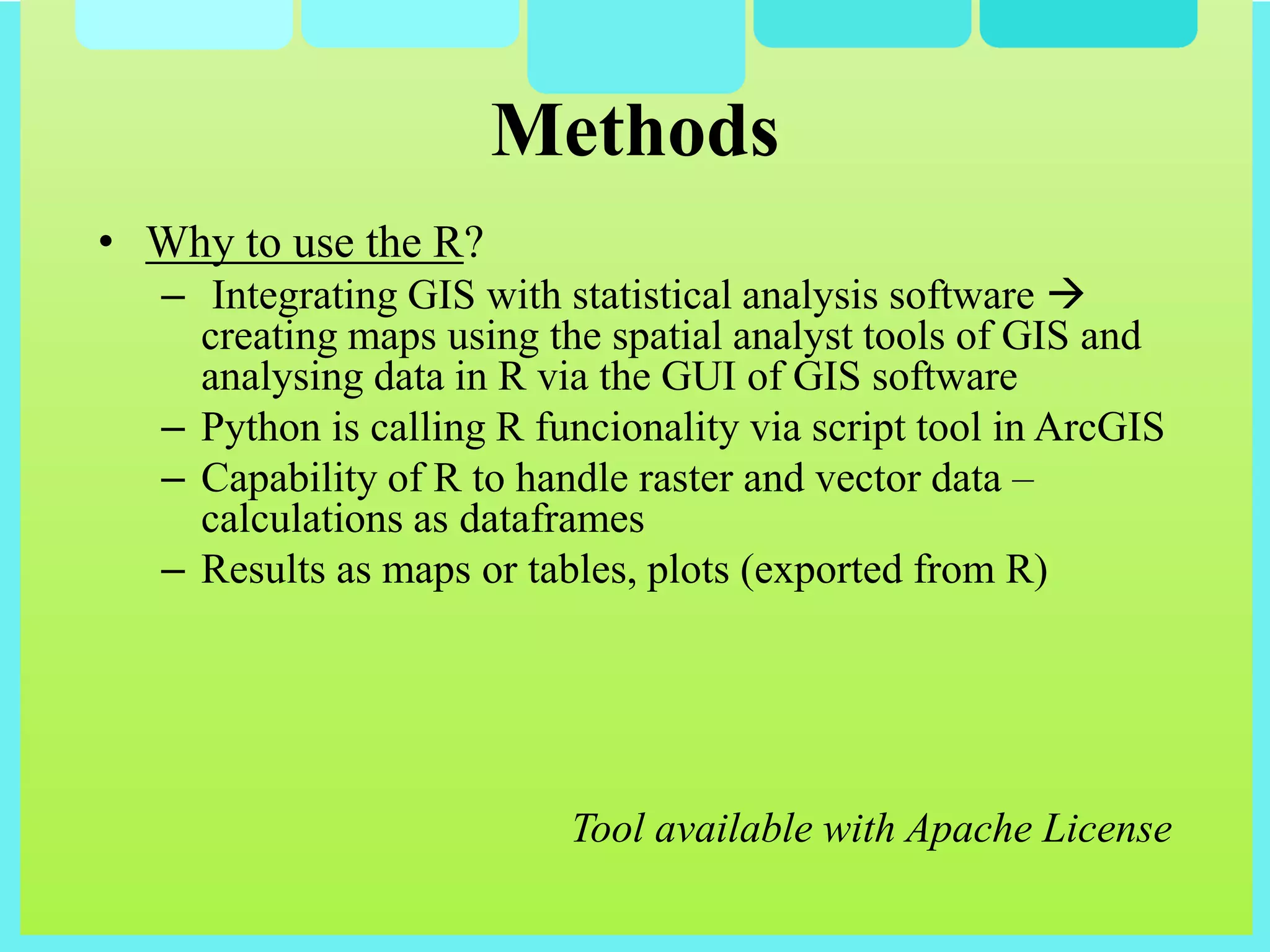 • Why to use the R?
– Integrating GIS with statistical analysis software 
creating maps using the spatial analyst tools of GIS and
analysing data in R via the GUI of GIS software
– Python is calling R funcionality via script tool in ArcGIS
– Capability of R to handle raster and vector data –
calculations as dataframes
– Results as maps or tables, plots (exported from R)
Tool available with Apache License
Methods
 